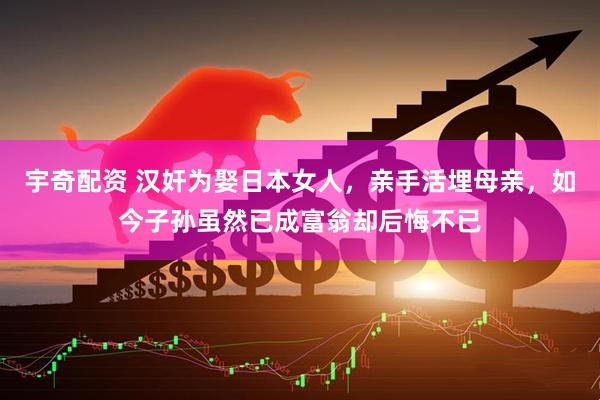 宇奇配資 漢奸為娶日本女人，親手活埋母親，如今子孫雖然已成富翁卻后悔不已