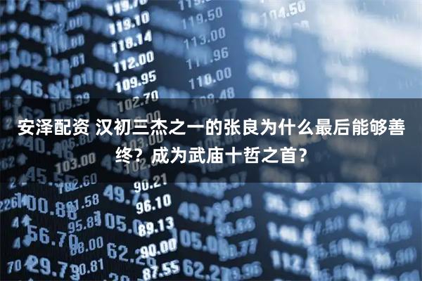 安澤配資 漢初三杰之一的張良為什么最后能夠善終？成為武廟十哲之首？