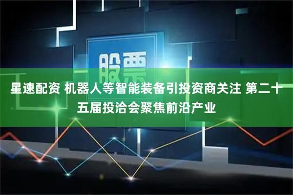 星速配資 機器人等智能裝備引投資商關(guān)注 第二十五屆投洽會聚焦前沿產(chǎn)業(yè)