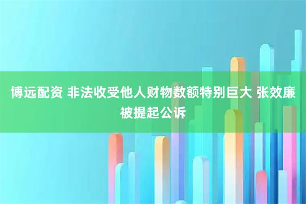 博遠配資 非法收受他人財物數(shù)額特別巨大 張效廉被提起公訴
