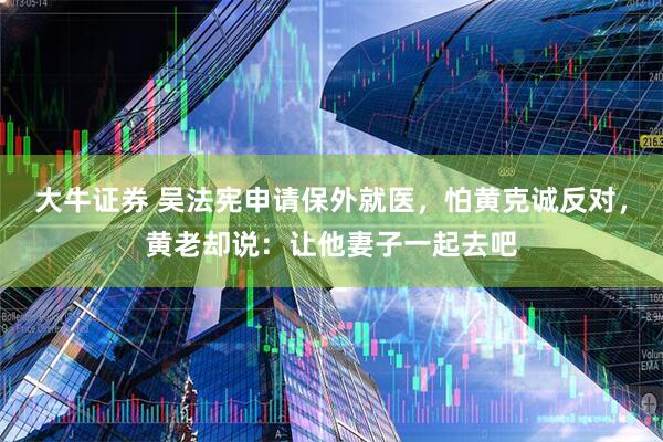 大牛證券 吳法憲申請保外就醫(yī)，怕黃克誠反對，黃老卻說：讓他妻子一起去吧