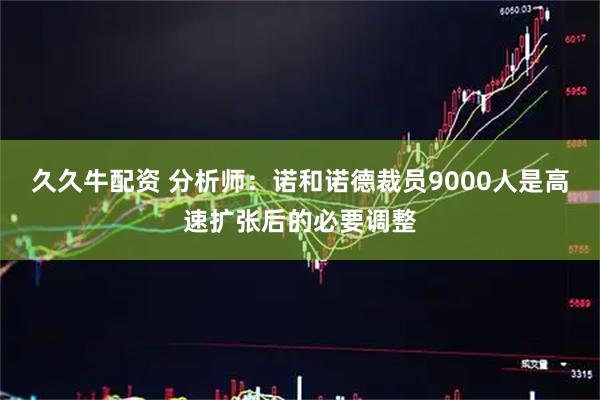 久久牛配資 分析師：諾和諾德裁員9000人是高速擴張后的必要調(diào)整